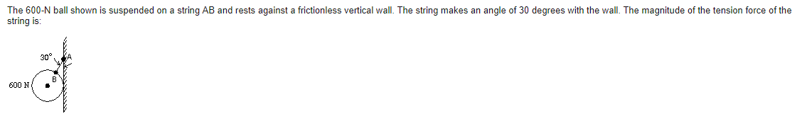 The 600-N ball shown is suspended on a string AB and rests against a frictionless vertical wall. The string makes an angle of 30 degrees with the wall. The magnitude of the tension force of the
string is:
30°
600 N
