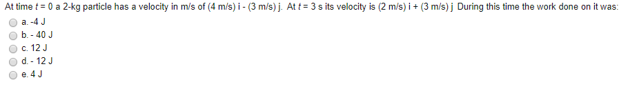 At time t = 0 a 2-kg particle has a velocity in m/s of (4 m/s) i - (3 m/s) j. At t = 3 s its velocity is (2 m/s) i+ (3 m/s) j During this time the work done on it was:
a. -4 J
b. - 40 J
c. 12 J
d. - 12 J
e. 4 J
