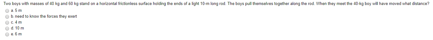 Two boys with masses of 40 kg and 60 kg stand on a horizontal frictionless surface holding the ends of a light 10-m long rod. The boys pull themselves together along the rod. When they meet the 40-kg boy will have moved what distance?
O a. 5 m
O b. need to know the forces they exert
O d. 10 m
O e. 6 m
