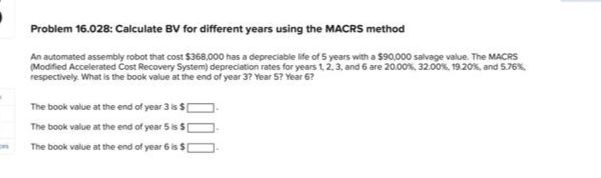 Problem 16.028: Calculate BV for different years using the MACRS method
An automated assembly robot that cost $368,000 has a depreciable ife of 5 years with a $90,000 salvage value. The MACRS
(Modified Accelerated Cost Recovery System) depreciation rates for years 12, 3, and 6 are 20.00%, 32.00%, 19.20%, and 5.76%,
respectively. What is the book value at the end of year 3? Year 5? Year 6?
The book value at the end of year 3 is $[
The book value at the end of year 5 is $
The book value at the end of year 6 is $
