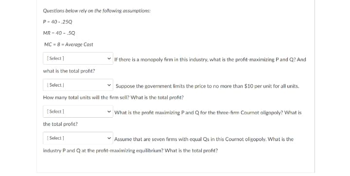 Questions below rely on the following assumptions:
P- 40 - .25Q
MR - 40 - .5Q
MC = 8 = Average Cost
[ Select ]
If there is a monopoly firm in this industry, what is the profit-maximizing Pand Q? And
what is the total profit?
| Select )
Suppose the govermment limits the price to no more than $10 per unit for all units.
How many total units will the firm sell? What is the total profit?
[ Select ]
is the profit maximizing Pand Q for the three-firm Cournot oligopoly? What
the total profit?
[ Select ]
* Assume that are seven firms with equal Qs in this Cournot oligopoly. What is the
industry Pand Q at the profit-maximizing equilibrium? What is the total profit?
