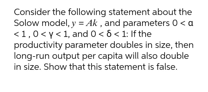 Consider the following statement about the
Solow model, y = Ak , and parameters 0 < a
<1,0< y< 1, and 0 < 6 < 1: If the
productivity parameter doubles in size, then
long-run output per capita will also double
in size. Show that this statement is false.
