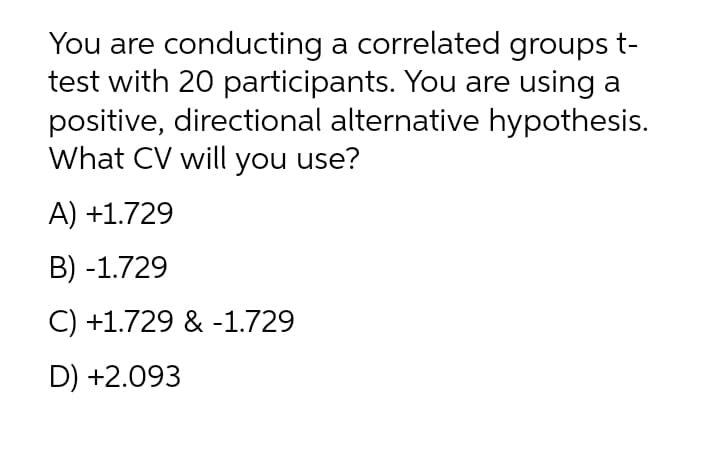 You are conducting a correlated groups t-
test with 20 participants. You are using a
positive, directional alternative hypothesis.
What CV will you use?
A) +1.729
B) -1.729
C) +1.729 & -1.729
D) +2.093
