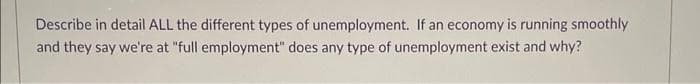 Describe in detail ALL the different types of unemployment. If an economy is running smoothly
and they say we're at "full employment" does any type of unemployment exist and why?
