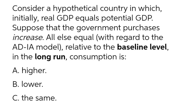 Consider a hypothetical country in which,
initially, real GDP equals potential GDP.
Suppose that the government purchases
increase. All else equal (with regard to the
AD-IA model), relative to the baseline level,
in the long run, consumption is:
A. higher.
B. lower.
C. the same.
