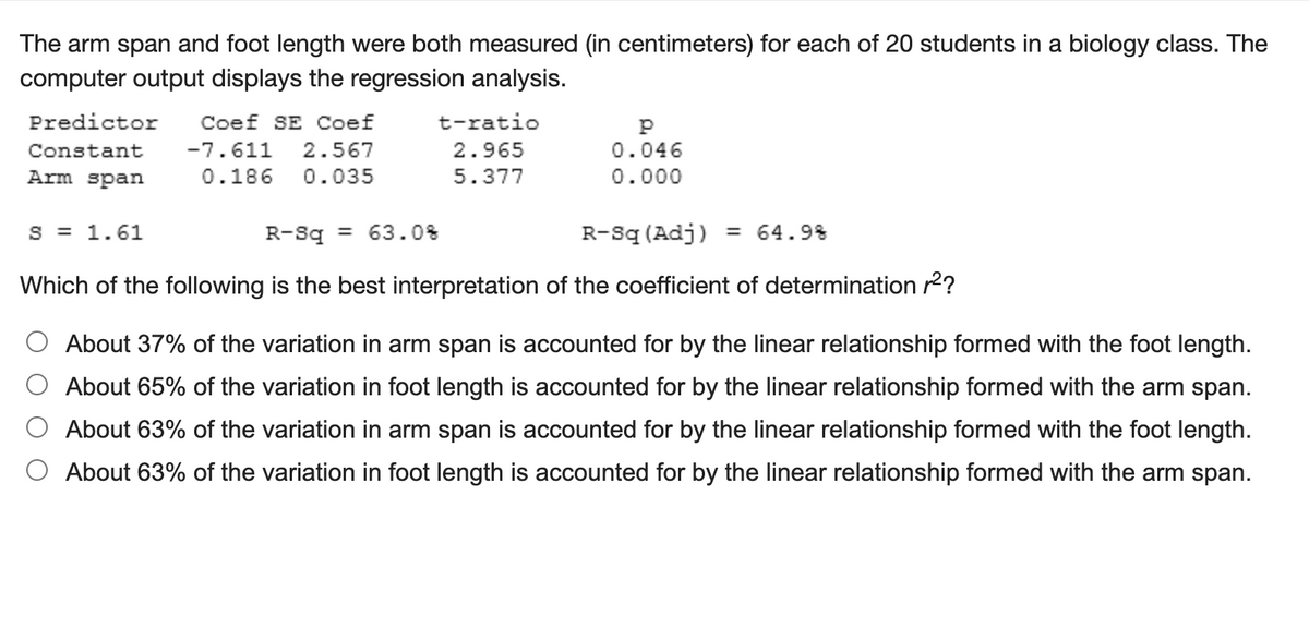The arm span and foot length were both measured (in centimeters) for each of 20 students in a biology class. The
computer output displays the regression analysis.
Predictor
Coef SE Coef
t-ratio
Constant
-7.611
2.567
2.965
0.046
Arm span
0.186
0.035
5.377
0.000
S = 1.61
R-Sq = 63.0%
R-sq (Adj)
= 64.9%
%3D
Which of the following is the best interpretation of the coefficient of determination r2?
O About 37% of the variation in arm span is accounted for by the linear relationship formed with the foot length.
About 65% of the variation in foot length is accounted for by the linear relationship formed with the arm span.
About 63% of the variation in arm span is accounted for by the linear relationship formed with the foot length.
O About 63% of the variation in foot length is accounted for by the linear relationship formed with the arm span.
