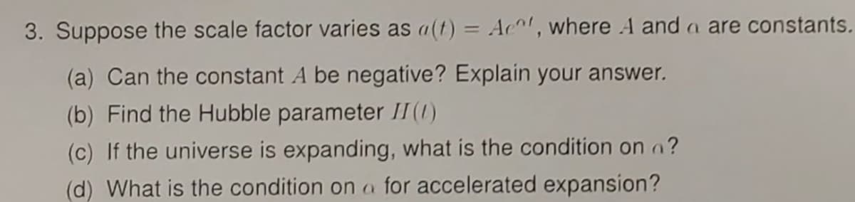 3. Suppose the scale factor varies as a(t) = Act, where A and a are constants.
(a) Can the constant A be negative? Explain your answer.
(b) Find the Hubble parameter II (1)
(c) If the universe is expanding, what is the condition on ?
(d) What is the condition on a for accelerated expansion?