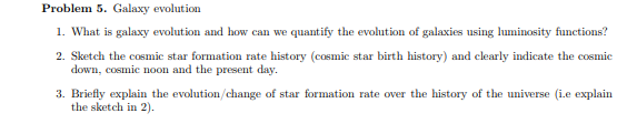 Problem 5. Galaxy evolution
1. What is galaxy evolution and how can we quantify the evolution of galaxies using luminosity functions?
2. Sketch the cosmic star formation rate history (cosmic star birth history) and clearly indicate the cosmic
down, cosmic noon and the present day.
3. Briefly explain the evolution/change of star formation rate over the history of the universe (i.e explain
the sketch in 2).