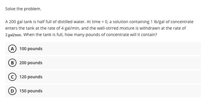 Solve the problem.
A 200 gal tank is half full of distilled water. At time = 0, a solution containing 1 Ib/gal of concentrate
enters the tank at the rate of 4 gal/min, and the well-stirred mixture is withdrawn at the rate of
2 gal/min. When the tank is full, how many pounds of concentrate will it contain?
(A 100 pounds
(B 200 pounds
120 pounds
D 150 pounds
