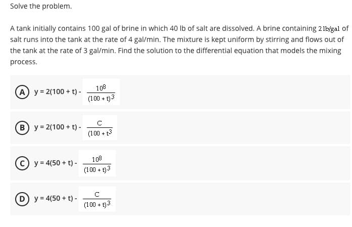 Solve the problem.
A tank initially contains 100 gal of brine in which 40 Ib of salt are dissolved. A brine containing 21bjgal of
salt runs into the tank at the rate of 4 gal/min. The mixture is kept uniform by stirring and flows out of
the tank at the rate of 3 gal/min. Find the solution to the differential equation that models the mixing
process.
A y = 2(100 + t) -
108
(100 + t)3
B y = 2(100 + t) -
(100 + 13
(c) y = 4(50 + t) -
108
(100 + t)3
D) y = 4(50 + t) -
(100 + t)3
