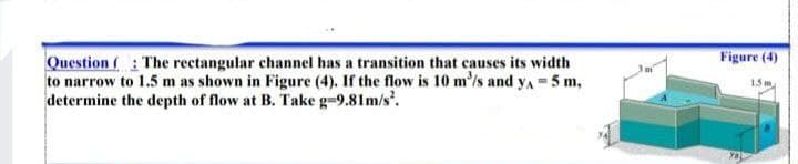 Figure (4)
Question (: The rectangular channel has a transition that causes its width
to narrow to 1.5 m as shown in Figure (4). If the flow is 10 m'/s and yA = 5 m,
determine the depth of flow at B. Take g-9.81m/s.
15 m
