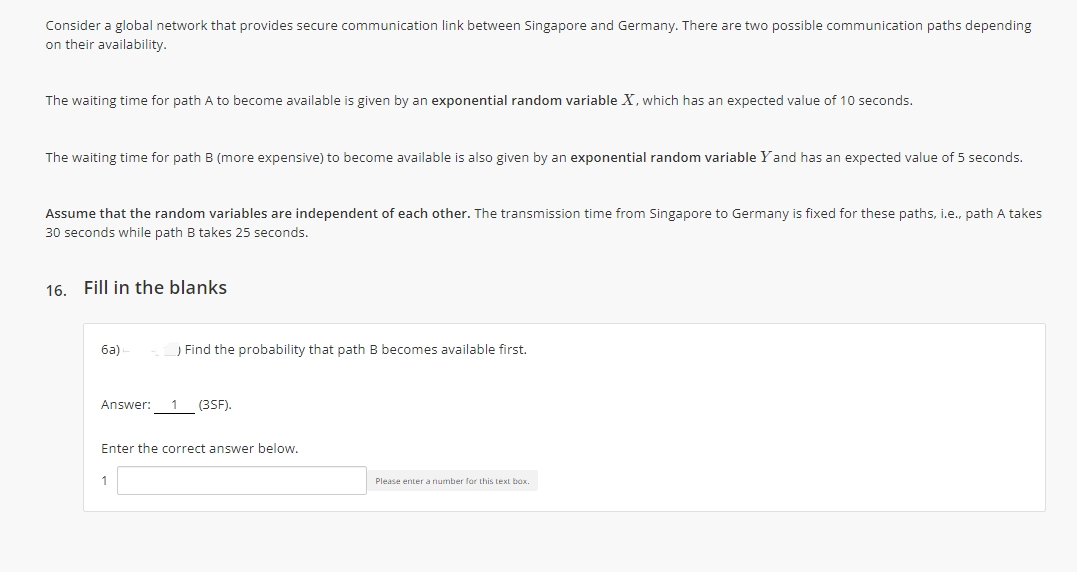 Consider a global network that provides secure communication link between Singapore and Germany. There are two possible communication paths depending
on their availability.
The waiting time for path A to become available is given by an exponential random variable X, which has an expected value of 10 seconds.
The waiting time for path B (more expensive) to become available is also given by an exponential random variable Yand has an expected value of 5 seconds.
Assume that the random variables are independent of each other. The transmission time from Singapore to Germany is fixed for these paths, i.e., path A takes
30 seconds while path B takes 25 seconds.
16. Fill in the blanks
ба)
) Find the probability that path B becomes available first.
Answer:
1
(3SF).
Enter the correct answer below.
Please enter a number for this text box.
