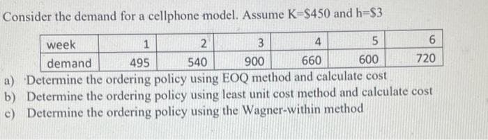 Consider the demand for a cellphone model. Assume K-$450 and h=$3
week
1
2
4
demand
495
540
900
660
600
720
a) Determine the ordering policy using EOQ method and calculate cost
b) Determine the ordering policy using least unit cost method and calculate cost
c) Determine the ordering policy using the Wagner-within method
