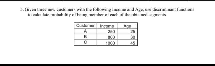 5. Given three new customers with the following Income and Age, use discriminant functions
to calculate probability of being member of each of the obtained segments
Customer Income
Age
25
30
A
250
800
B
1000
45
