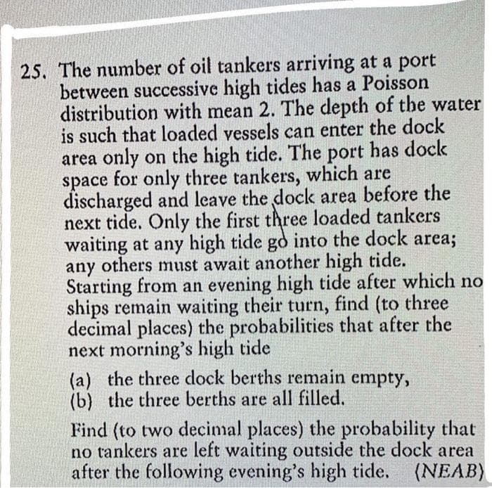 25. The number of oil tankers arriving at a port
between successive high tides has a Poisson
distribution with mean 2. The depth of the water
is such that loaded vessels can enter the dock
area only on the high tide. The port has dock
space for only three tankers, which are
discharged and leave the dock area before the
next tide. Only the first three loaded tankers
waiting at any high tide go into the dock area;
any others must await another high tide.
Starting from an evening high tide after which no
ships remain waiting their turn, find (to three
decimal places) the probabilities that after the
next morning's high tide
(a) the three dock berths remain empty,
(b) the three berths are all filled.
Find (to two decimal places) the probability that
no tankers are left waiting outside the dock area
after the following evening's high tide. (NEAB)
