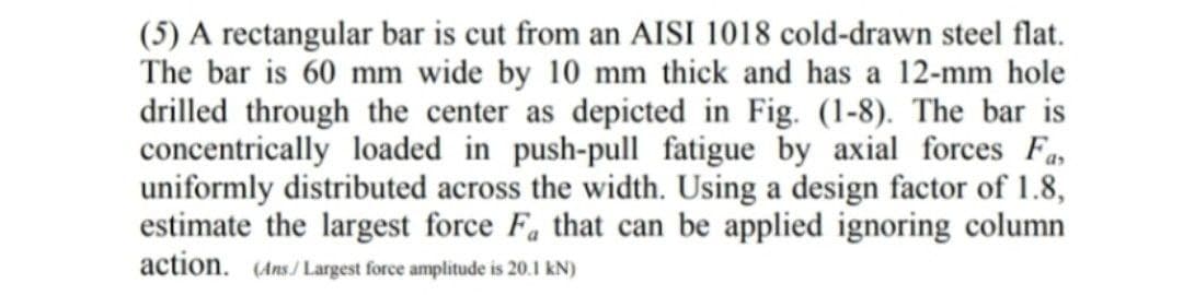 (5) A rectangular bar is cut from an AISI 1018 cold-drawn steel flat.
The bar is 60 mm wide by 10 mm thick and has a 12-mm hole
drilled through the center as depicted in Fig. (1-8). The bar is
concentrically loaded in push-pull fatigue by axial forces Fa,
uniformly distributed across the width. Using a design factor of 1.8,
estimate the largest force F. that can be applied ignoring column
action. (Ans/ Largest force amplitude is 20.1 kN)
