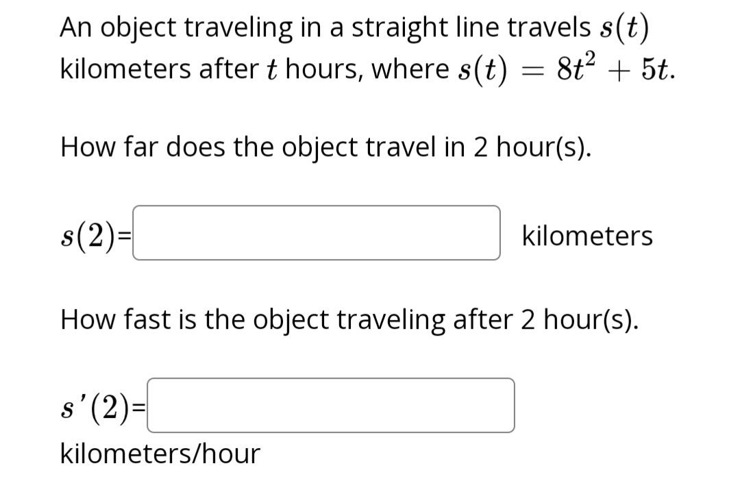 An object traveling in a straight line travels s(t)
kilometers after t hours, where s(t) = 8t² + 5t.
How far does the object travel in 2 hour(s).
s(2)=
How fast is the object traveling after 2 hour(s).
s'(2)=
kilometers
kilometers/hour