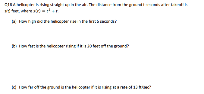 Q16 A helicopter is rising straight up in the air. The distance from the ground t seconds after takeoff is
s(t) feet, where s(t) = t² + t.
(a) How high did the helicopter rise in the first 5 seconds?
(b) How fast is the helicopter rising if it is 20 feet off the ground?
(c) How far off the ground is the helicopter if it is rising at a rate of 13 ft/sec?