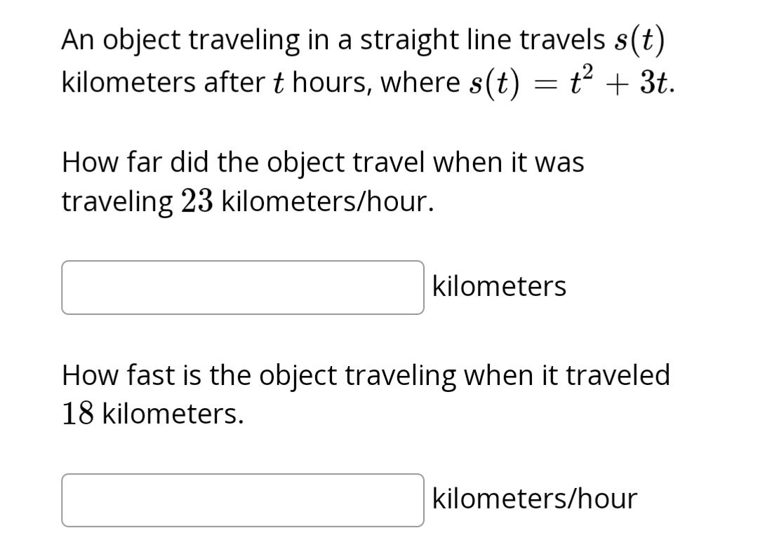 An object traveling in a straight line travels s(t)
kilometers after t hours, where s(t) = t² + 3t.
How far did the object travel when it was
traveling 23 kilometers/hour.
kilometers
How fast is the object traveling when it traveled
18 kilometers.
kilometers/hour