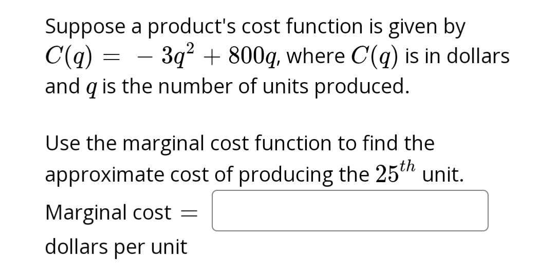 Suppose a product's cost function is given by
3q² + 800q, where C(q) is in dollars
C(q)
and q is the number of units produced.
=
Use the marginal cost function to find the
approximate cost of producing the 25th unit.
Marginal cost =
dollars per unit