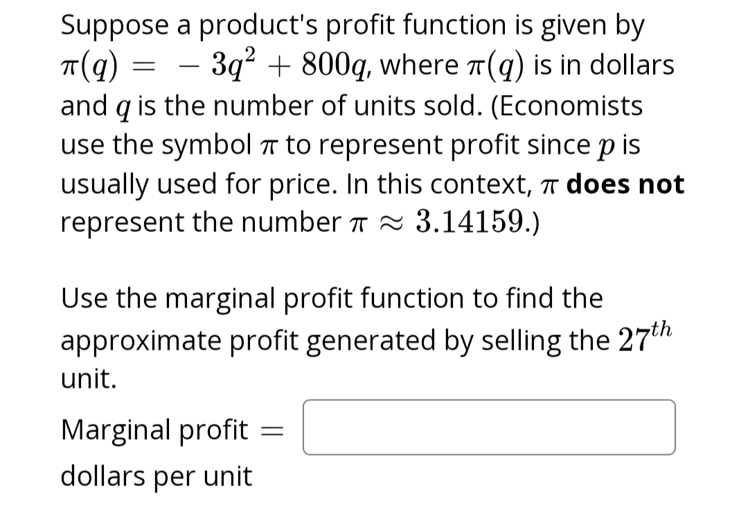 Suppose
π(q)
a product's profit function is given by
– 3q² + 800q, where (q) is in dollars
and q is the number of units sold. (Economists
use the symbol to represent profit since p is
usually used for price. In this context, does not
represent the number ≈ 3.14159.)
=
Use the marginal profit function to find the
approximate profit generated by selling the 27th
unit.
Marginal profit
dollars per unit
=