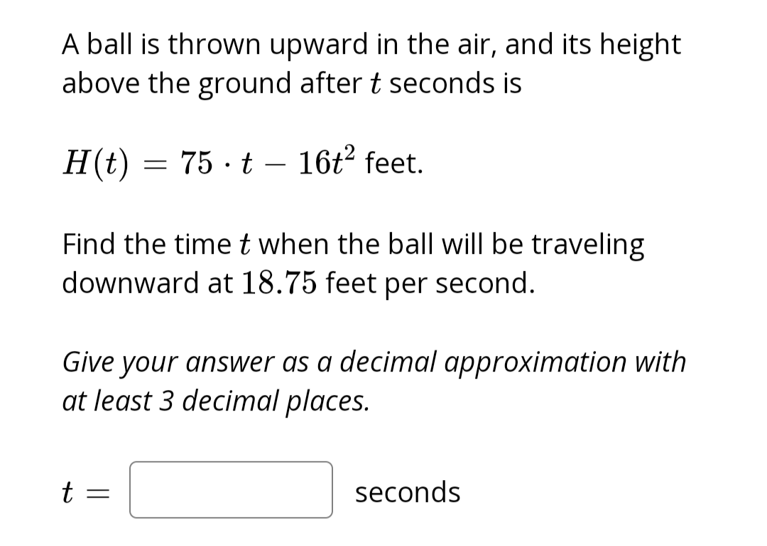 A ball is thrown upward in the air, and its height
above the ground after t seconds is
H(t)
=
75 t 16t² feet.
Find the time t when the ball will be traveling
downward at 18.75 feet per second.
t =
Give your answer as a decimal approximation with
at least 3 decimal places.
seconds