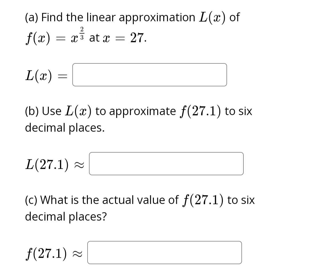 (a) Find the linear approximation L(x) of
f(x) = x³ at x = 27.
2
L(x)
=
(b) Use L(x) to approximate f(27.1) to six
decimal places.
L(27.1)~
(c) What is the actual value of f(27.1) to six
decimal places?
f(27.1)~