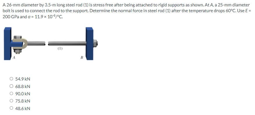 A 26-mm diameter by 3.5-m long steel rod (1) is stress free after being attached to rigid supports as shown. At A, a 25-mm diameter
bolt is used to connect the rod to the support. Determine the normal force in steel rod (1) after the temperature drops 60°C. Use E =
200 GPa and a = 11.9 × 10 % / °C.
4
54.9 KN
O 68.8 KN
90.0 KN
O 75.8 KN
48.6 kN
B