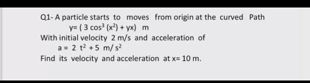 Q1- A particle starts to moves from origin at the curved Path
y= ( 3 cos (x²) + yx) m
With initial velocity 2 m/s and acceleration of
a = 2 t2 +5 m/s?
Find its velocity and acceleration at x= 10 m.
