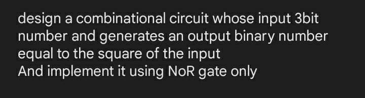 design a combinational circuit whose input 3bit
number and generates an output binary number
equal to the square of the input
And implement it using NoR gate only
