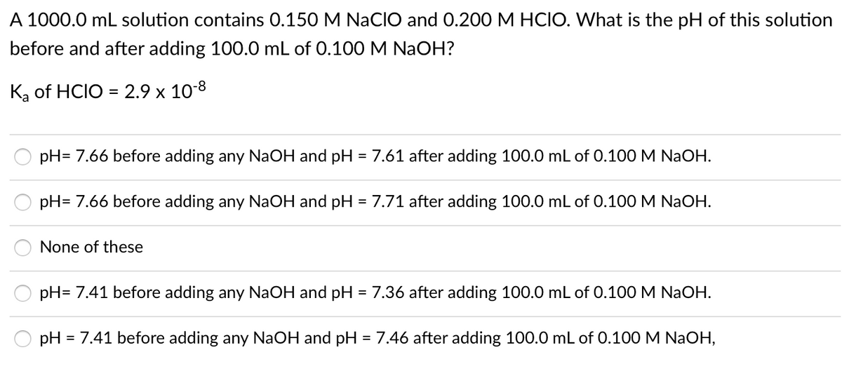A 1000.0 mL solution contains 0.150 M NACIO and 0.200 M HCIO. What is the pH of this solution
before and after adding 100.0 mL of 0.100 M NaOH?
Ką of HCIO = 2.9 x 10-8
%3D
pH= 7.66 before adding any NAOH and pH = 7.61 after adding 100.0 mL of 0.100 M NaOH.
%3D
pH= 7.66 before adding any NaOH and pH = 7.71 after adding 100.0 mL of 0.100 M NaOH.
None of these
pH= 7.41 before adding any NAOH and pH = 7.36 after adding 100.0 mL of 0.100 M NaOH.
pH = 7.41 before adding any NaOH and pH = 7.46 after adding 100.0 mL of 0.100 M NAOH,
