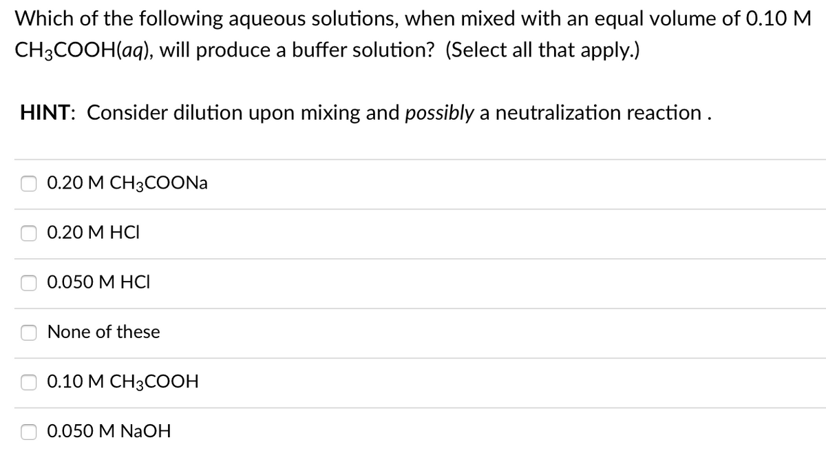 Which of the following aqueous solutions, when mixed with an equal volume of 0.10 M
CH3COOH(aq), will produce a buffer solution? (Select all that apply.)
HINT: Consider dilution upon mixing and possibly a neutralization reaction .
0.20 М СН3COONa
0.20 М НСІ
0.050 М НСI
None of these
0.10 М СН3CООН
0.050 M NaOH
