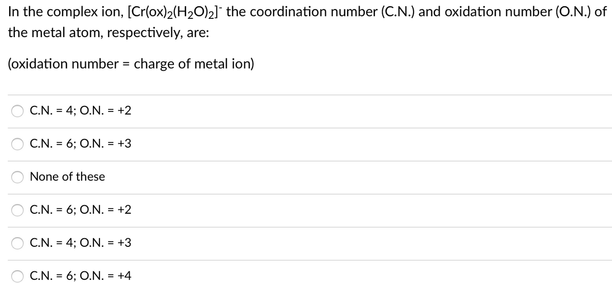 In the complex ion, [Cr(ox)2(H2O)2]¯ the coordination number (C.N.) and oxidation number (O.N.) of
the metal atom, respectively, are:
(oxidation number = charge of metal ion)
C.N. = 4; O.N. = +2
C.N. = 6; O.N. = +3
None of these
C.N. = 6; O.N. = +2
C.N. = 4; O.N. = +3
C.N. = 6; O.N. = +4
