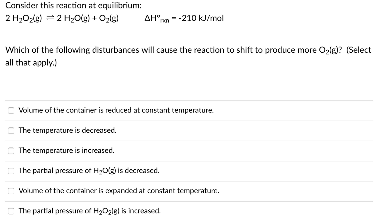 Consider this reaction at equilibrium:
2 H2O2(g) = 2 H20(g) + O2(g)
AH°rxn = -210 kJ/mol
Which of the following disturbances will cause the reaction to shift to produce more O2(g)? (Select
all that apply.)
Volume of the container is reduced at constant temperature.
The temperature is decreased.
The temperature is increased.
The partial pressure of H20(g) is decreased.
Volume of the container is expanded at constant temperature.
The partial pressure of H2O2(g) is increased.
O O
