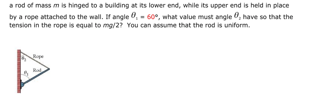 a rod of mass m is hinged to a building at its lower end, while its upper end is held in place
by a rope attached to the wall. If angle U, = 60°, what value must angle U, have so that the
tension in the rope is equal to mg/2? You can assume that the rod is uniform.
Rope
02
Rod
