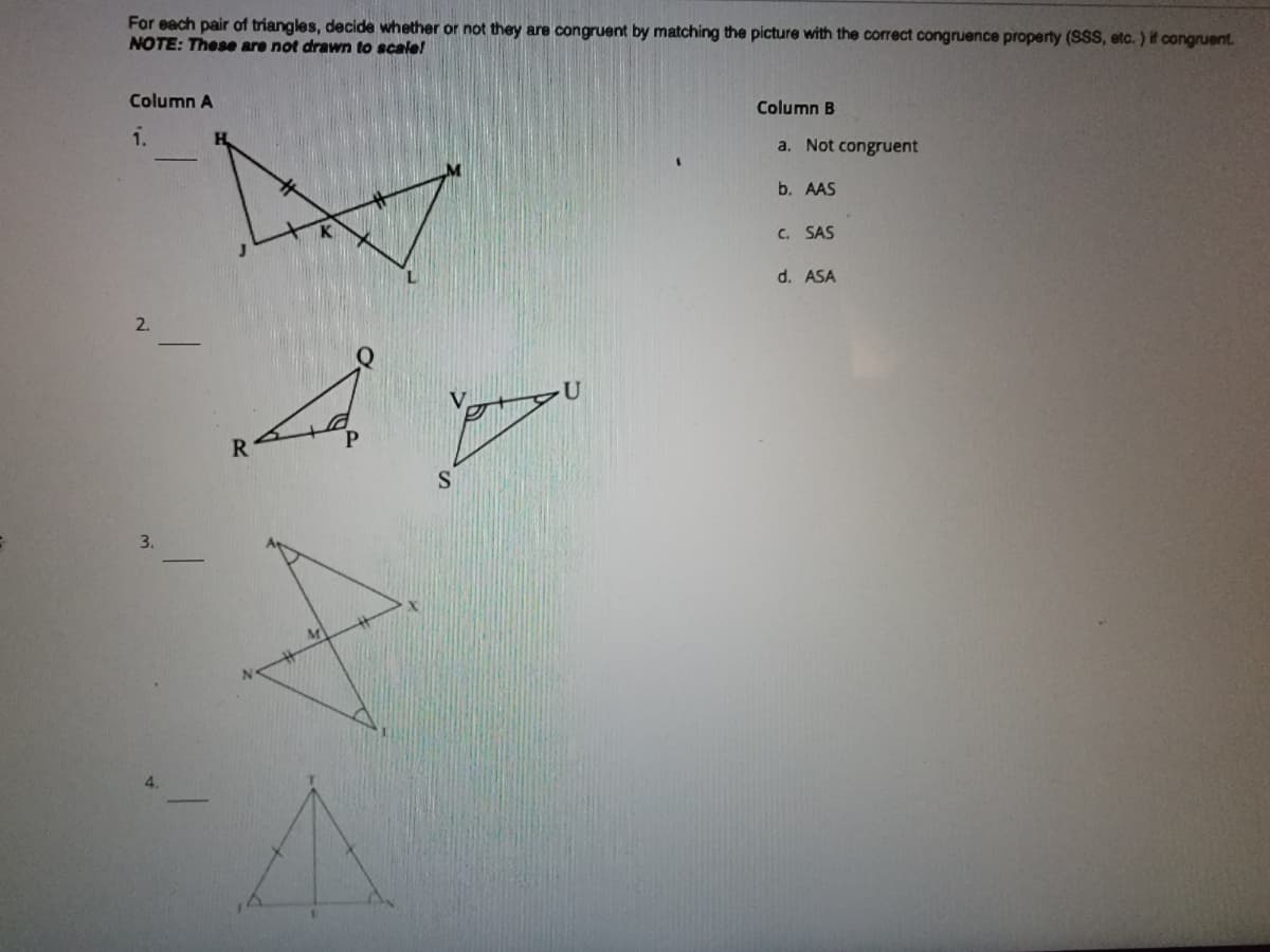 For each pair of triangles, decide whether or not they are congruent by matching the picture with the correct congruence property (SSS, etc. ) if congruent.
NOTE: These are not drawn to scale!
Column A
Column B
1.
a. Not congruent
b. AAS
C. SAS
d. ASA
2.
R
S
3.
