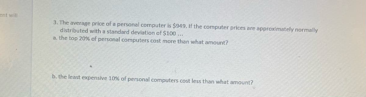 ent will
3. The average price of a personal computer is $949. If the computer prices are approximately normally
distributed with a standard deviation of $100...
a. the top 20% of personal computers cost more than what amount?
b. the least expensive 10% of personal computers cost less than what amount?