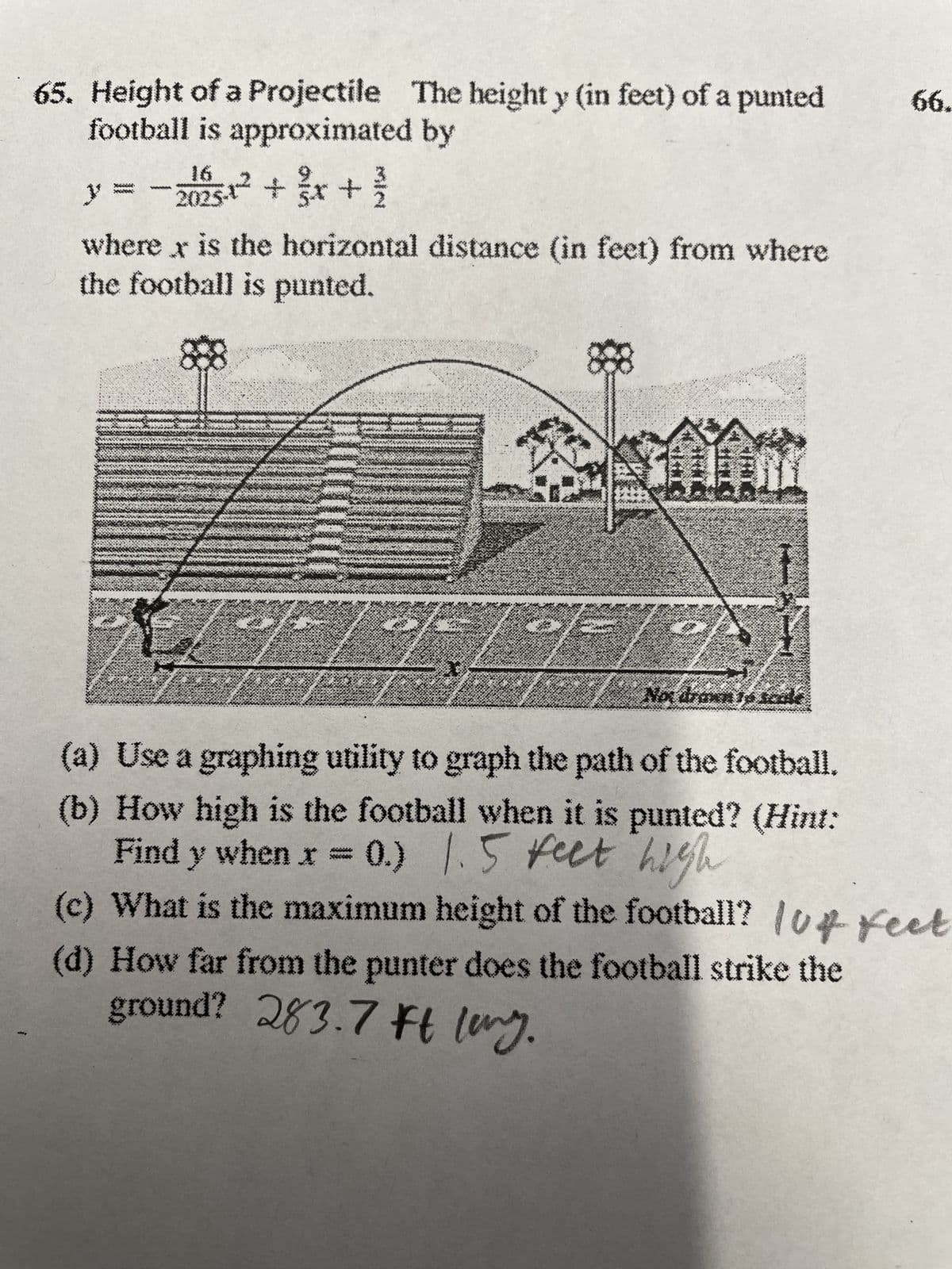 65. Height of a Projectile The height y (in feet) of a punted
football is approximated by
xiiii.
MARY:
y -2025-1² + x + ²/
where x is the horizontal distance (in feet) from where
the football is punted.
88
8
S
Non drawn 16
66.
(a) Use a graphing utility to graph the path of the football.
(b) How high is the football when it is punted? (Hint:
Find y when x = 0.) 1.5 feet high
(c) What is the maximum height of the football? 104 feet
(d) How far from the punter does the football strike the
ground? 283.7 ft long.