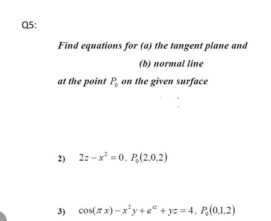 Q5:
Find equations for (a) the tangent plane and
(b) normal line
at the point P on the given surface
2)
2-x²=0, P (2,0,2)
cos(x)-x²y+e+yz = 4, P (0,1,2)