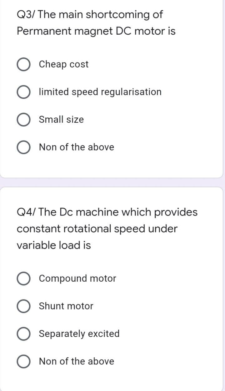 Q3/ The main shortcoming of
Permanent magnet DC motor is
Cheap cost
limited speed regularisation
Small size
O Non of the above
Q4/ The Dc machine which provides
constant rotational speed under
variable load is
Compound motor
Shunt motor
Separately excited
O Non of the above
