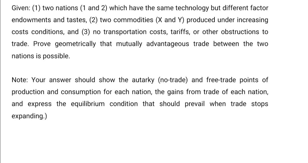 Given: (1) two nations (1 and 2) which have the same technology but different factor
endowments and tastes, (2) two commodities (X and Y) produced under increasing
costs conditions, and (3) no transportation costs, tariffs, or other obstructions to
trade. Prove geometrically that mutually advantageous trade between the two
nations is possible.
Note: Your answer should show the autarky (no-trade) and free-trade points of
production and consumption for each nation, the gains from trade of each nation,
and express the equilibrium condition that should prevail when trade stops
expanding.)

