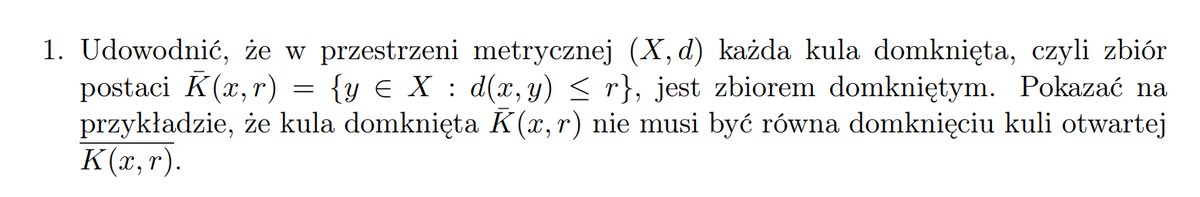 1. Udowodnić, że w przestrzeni metrycznej (X, d) każda kula domknięta, czyli zbiór
postaci K(x, r) = {y € X : d(x, y) < r}, jest zbiorem domkniętym. Pokazać na
przykładzie, że kula domknięta K(x, r) nie musi być równa domknięciu kuli otwartej
K(x, r).
