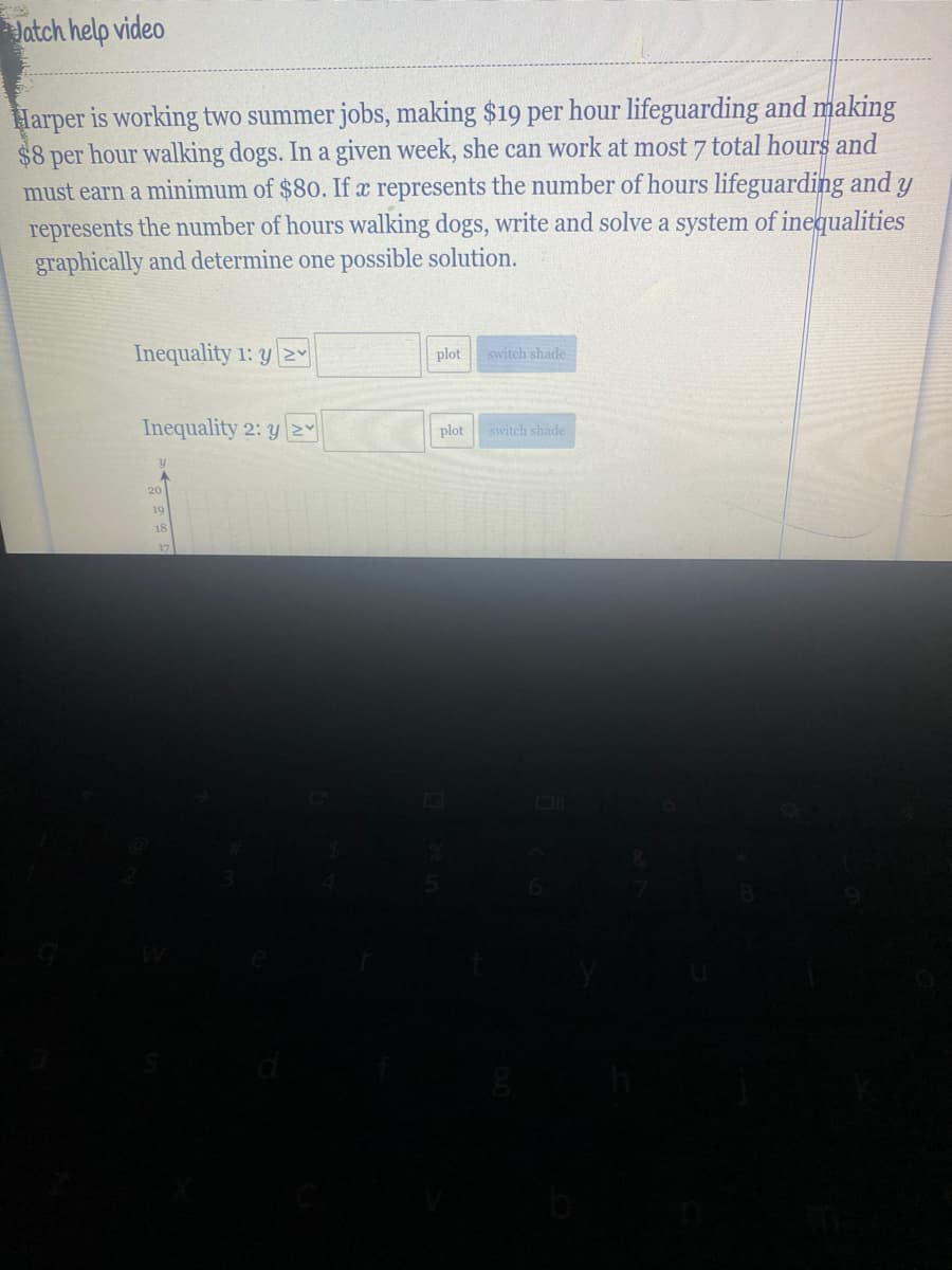Jatch help video
Harper is working two summer jobs, making $19 per hour lifeguarding and making
$8 per hour walking dogs. In a given week, she can work at most 7 total hours and
must earn a minimum of $80. If x represents the number of hours lifeguarding and y
represents the number of hours walking dogs, write and solve a system of inequalities
graphically and determine one possible solution.
Inequality 1: y NY
plot
switch shade
Inequality 2: yNY
plot
switch shade
20
19
18
17
