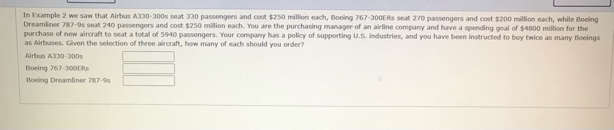 In Example 2 we saw that Airbus A330-300s seat 330 passengers and cost $250 million each, Boeing 767-300ERS seat 270 passengers and cost $200 million each, while Boeing
Dreamliner 787-9s seat 240 passengers and cost $250 million each. You are the purchasing manager of an airline company and have a spending goal of $4800 million for the
purchase of new aircraft to seat a total of 5940 passengers. Your company has a policy of supporting U.S. industries, and you have been instructed to buy twice as many Boeinqs
as Airbuses. Given the selection of three aircraft, how many of each should you order?
Airbus A330-300s
Boeing 767-300ERS
Boeing Dreamliner 787-9s
