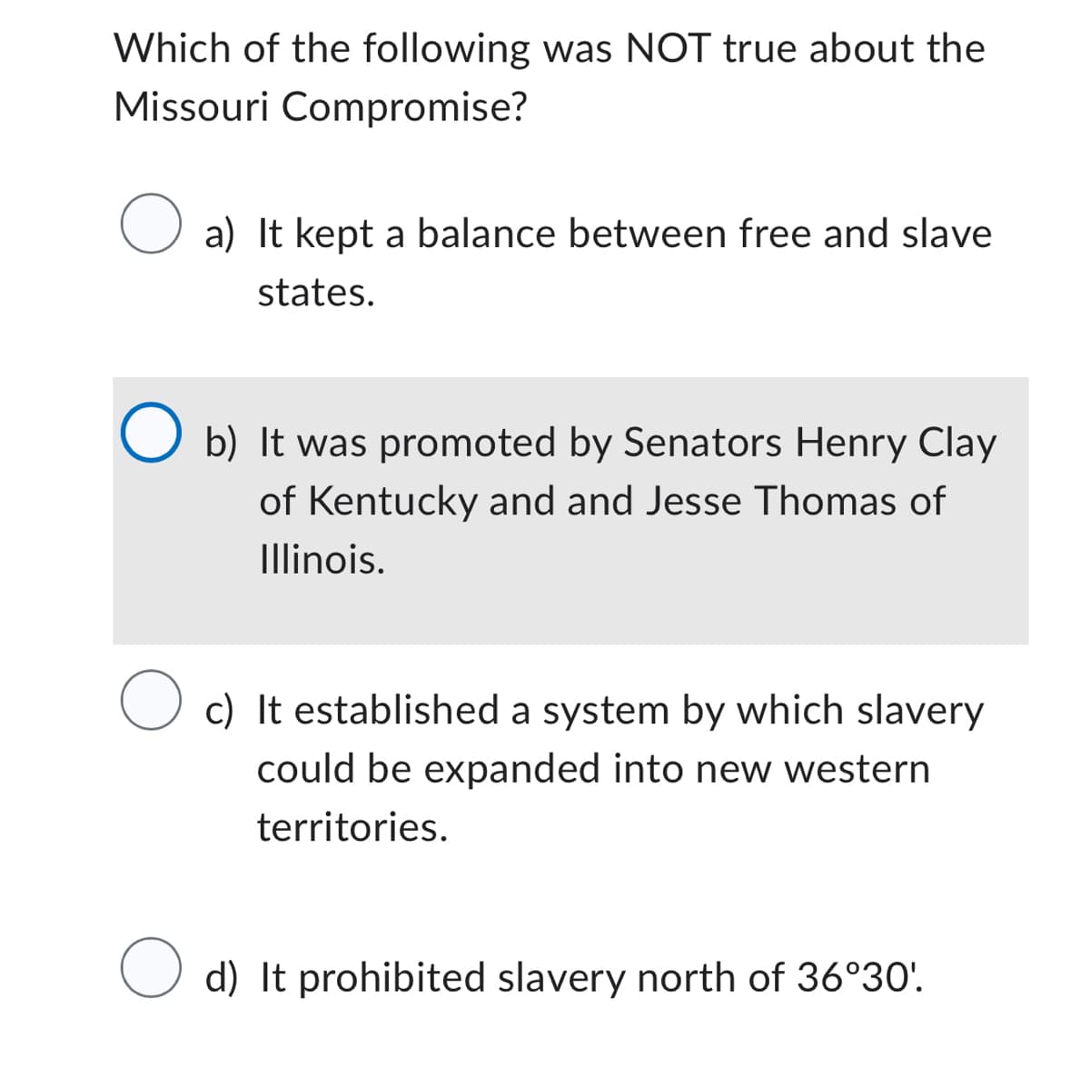 Which of the following was NOT true about the
Missouri Compromise?
a) It kept a balance between free and slave
states.
O b) It was promoted by Senators Henry Clay
of Kentucky and and Jesse Thomas of
Illinois.
O c) It established a system by which slavery
could be expanded into new western
territories.
O
d) It prohibited slavery north of 36°30'.