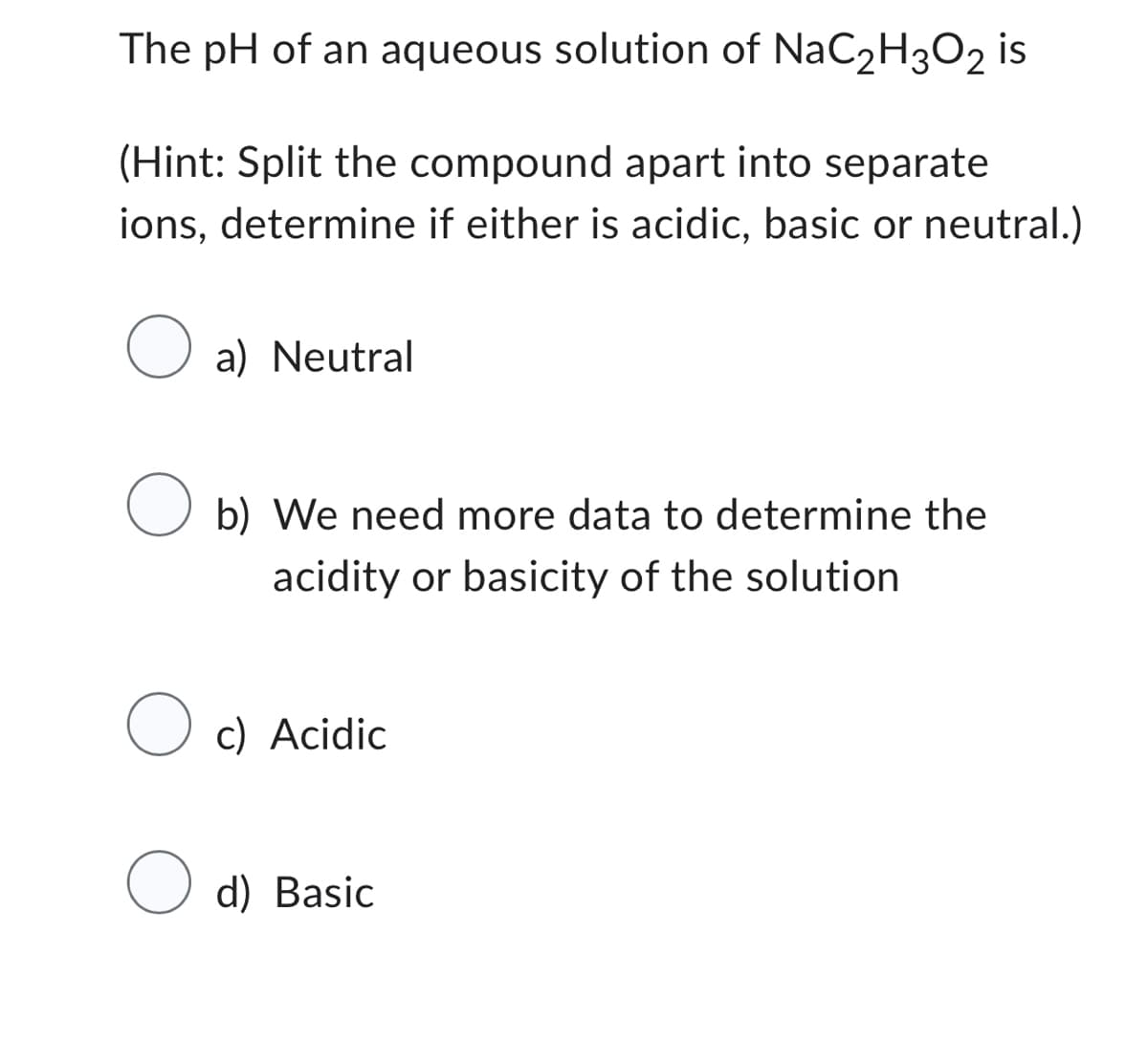 The pH of an aqueous solution of NaC₂H3O2 is
(Hint: Split the compound apart into separate
ions, determine if either is acidic, basic or neutral.)
O a) Neutral
O b) We need more data to determine the
acidity or basicity of the solution
O c) Acidic
d) Basic