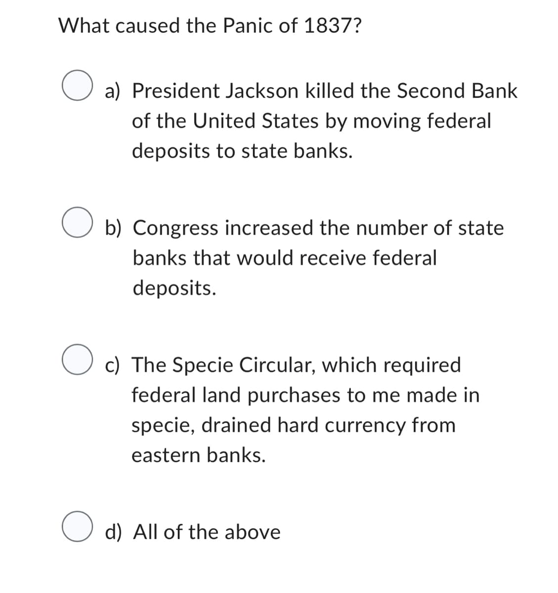 What caused the Panic of 1837?
a) President Jackson killed the Second Bank
of the United States by moving federal
deposits to state banks.
O b) Congress increased the number of state
banks that would receive federal
deposits.
O
c)
The Specie Circular, which required
federal land purchases to me made in
specie, drained hard currency from
eastern banks.
O d) All of the above