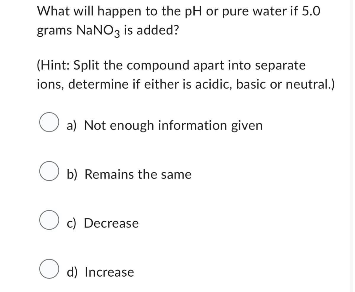 What will happen to the pH or pure water if 5.0
grams NaNO3 is added?
(Hint: Split the compound apart into separate
ions, determine if either is acidic, basic or neutral.)
O a) Not enough information given
Ob) Remains the same
O c) Decrease
Od) Increase