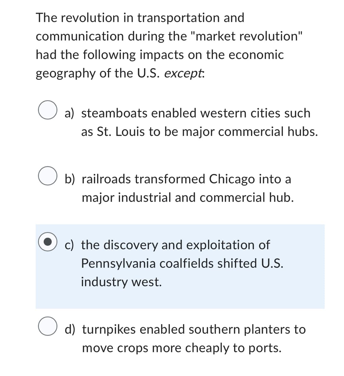 communication
The revolution in transportation and
during the "market revolution"
had the following impacts on the economic
geography of the U.S. except.
O a) steamboats enabled western cities such
as St. Louis to be major commercial hubs.
O b) railroads transformed Chicago into a
major industrial and commercial hub.
c) the discovery and exploitation of
Pennsylvania coalfields shifted U.S.
industry west.
d) turnpikes enabled southern planters to
move crops more cheaply to ports.