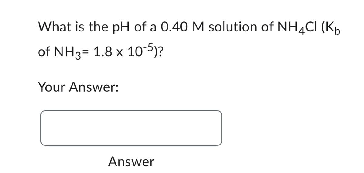 What is the pH of a 0.40 M solution of NH4CI (K₁
of NH3= 1.8 x 10-5)?
Your Answer:
Answer